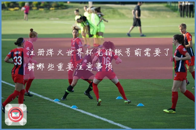注册烽火世界杯竞猜账号前需要了解哪些重要注意事项