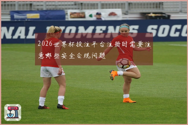 2026世界杯投注平台注册时需要注意哪些安全合规问题