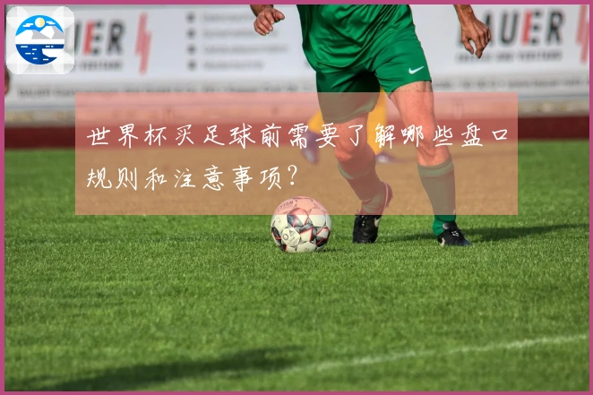 世界杯买足球前需要了解哪些盘口规则和注意事项？
