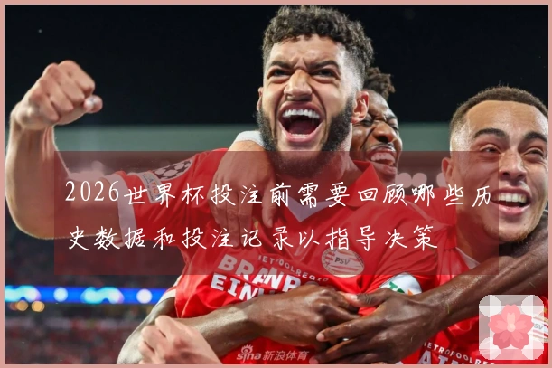 2026世界杯投注前需要回顾哪些历史数据和投注记录以指导决策