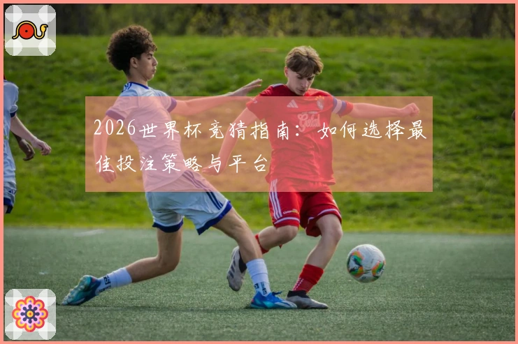 2026世界杯竞猜指南：如何选择最佳投注策略与平台